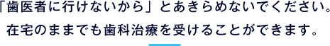 「歯医者に行けないから」とあきらめないでください。在宅のままでも歯科治療を受けることができます。